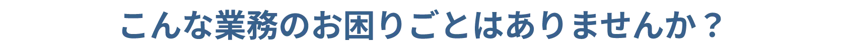 こんな業務のお困りごとはありませんか？