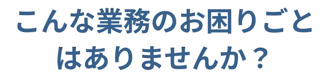 こんな業務のお困りごとはありませんか？