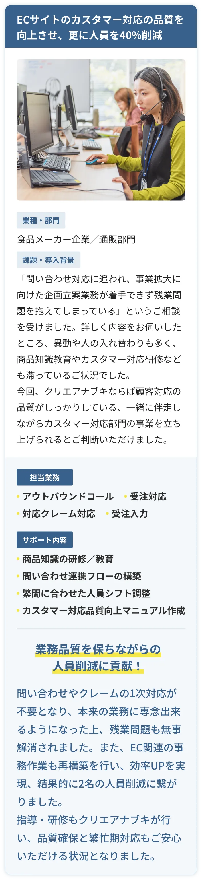 ECサイトのカスタマー対応の品質を向上させ、更に人員を40%削減に成功。食品メーカー企業の通信販売部門の事例。「問い合わせ対応に追われ、事業拡大に向けた企画立案業務が着手できず。残業問題を抱えてしまっている」というご相談を受けました。詳しく内容をお伺いしたところ、異動や人の入れ替わりも多く、商品知識教育やカスタマー対応研修なども滞っているご状況でした。クリエアナブキがアウトバウンドコール、受注対応、対応クレーム対応、受注入力など行い。サポートとして商品知識の研修や教育、問い合わせ連携フローの構築、繁閑に合わせた人員シフト調節、カスタマー対応品質向上マニュアルを作成。結果、業務品質を保ちながらの人員削減に貢献！問い合わせやクレームの1次対応が不要となり、本来の業務に専念出来るようになった上、残業問題も無事解消されました。指導や研修もクリエアナブキが行い、品質確保と繁忙期対応もご安心いただける状況となりました。