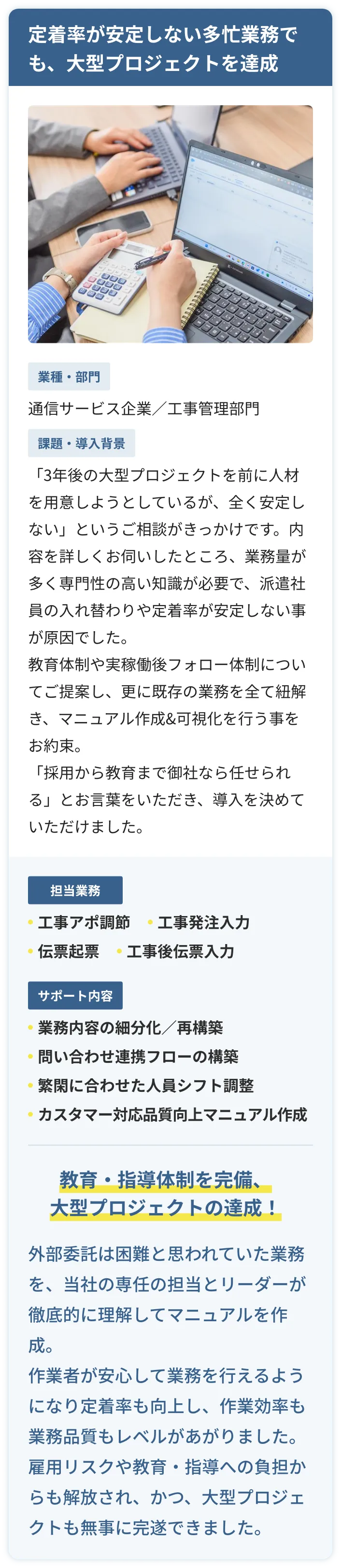 定着率が安定しない多忙業務でも、大型プロジェクトを達成。通信サービス企業の工事管理部門の事例。「3年後の大型プロジェクトを前に人材を用意しようとしているが、全く安定しない」というご相談がきっかけです。業務量が多く専門性の高い知識が必要で、派遣社員の入れ替わりや定着率が安定いない事が原因でした。教育体制や実稼働後のフォロー体制についてご提案し、更に既存の業務を全て紐解き、マニュアル作成と可視化を行う事をお約束し、導入を決めていただけました。クリエアナブキが工事アポ調整や、工事発注入力、伝票起票入力などを行い。サポートとして業務内容の細分化や再構築、問い合わせ連携フローの構築、繁閑に合わせた人員シフト調節、カスタマー対応品質向上マニュアル作成。結果、教育・指導体制を完備、大型プロジェクトの達成！外部委託は困難と思われていた業務を、当社の専任担当とリーダーが徹底的に理解してマニュアルも作成出来、作業者が安心して業務を行えるようになり定着率が向上しました。雇用リスクや教育・指導への負担からも解放され、かつ、大型プロジェクトも無事に完遂できました。