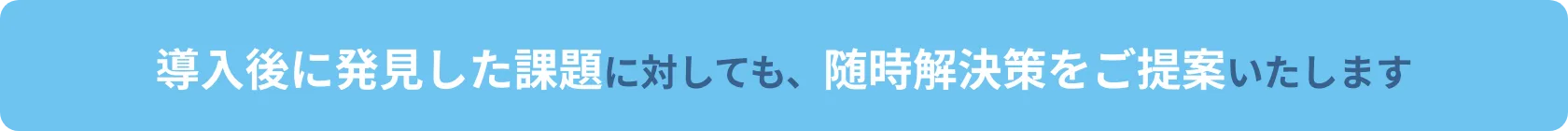 導入後に発見した課題に対しても、随時解決策をご提案いたします