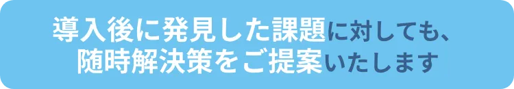 導入後に発見した課題に対しても、随時解決策をご提案いたします